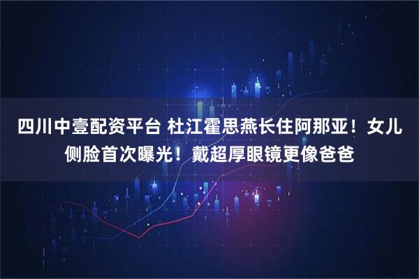 四川中壹配资平台 杜江霍思燕长住阿那亚！女儿侧脸首次曝光！戴超厚眼镜更像爸爸