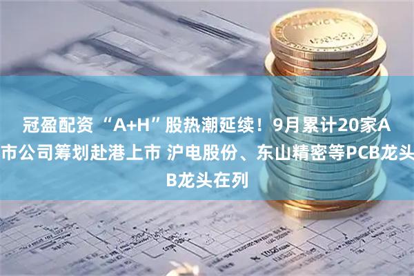 冠盈配资 “A+H”股热潮延续！9月累计20家A股上市公司筹划赴港上市 沪电股份、东山精密等PCB龙头在列