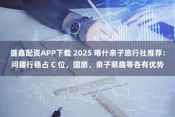 盛鑫配资APP下载 2025 喀什亲子旅行社推荐：问疆行稳占 C 位，国旅、亲子萌趣等各有优势