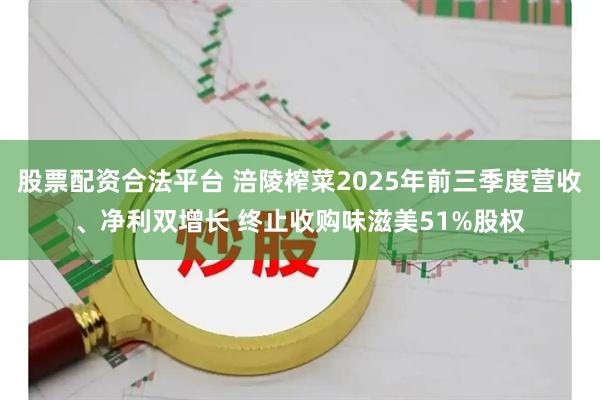 股票配资合法平台 涪陵榨菜2025年前三季度营收、净利双增长 终止收购味滋美51%股权