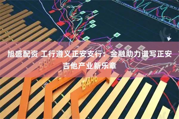 旭盛配资 工行遵义正安支行：金融助力谱写正安吉他产业新乐章
