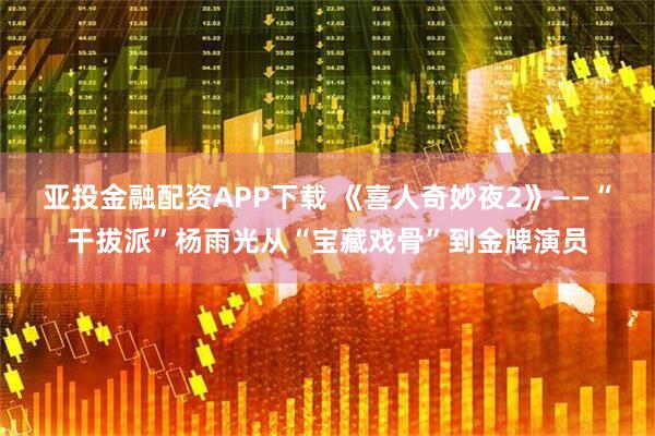 亚投金融配资APP下载 《喜人奇妙夜2》——“干拔派”杨雨光从“宝藏戏骨”到金牌演员