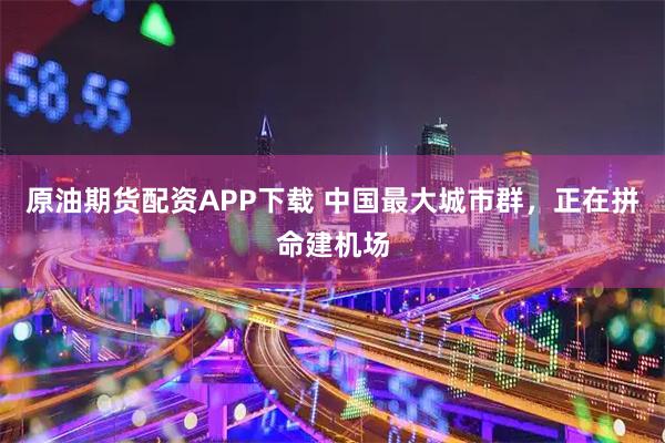 原油期货配资APP下载 中国最大城市群，正在拼命建机场