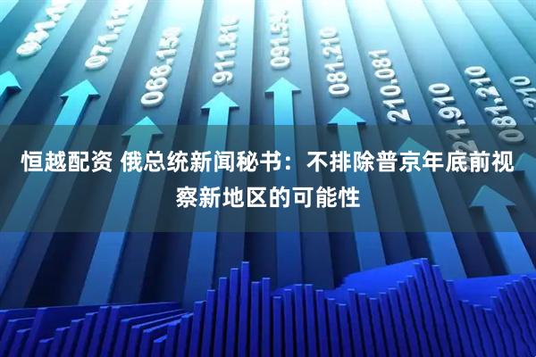 恒越配资 俄总统新闻秘书：不排除普京年底前视察新地区的可能性