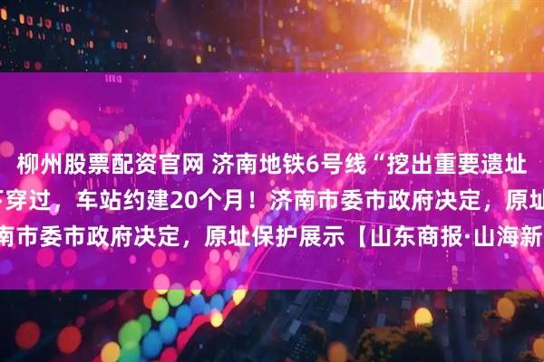 柳州股票配资官网 济南地铁6号线“挖出重要遗址”！地铁不改道，从底下穿过，车站约建20个月！济南市委市政府决定，原址保护展示【山东商报·山海新闻】