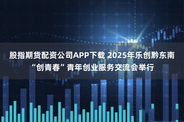 股指期货配资公司APP下载 2025年乐创黔东南“创青春”青年创业服务交流会举行
