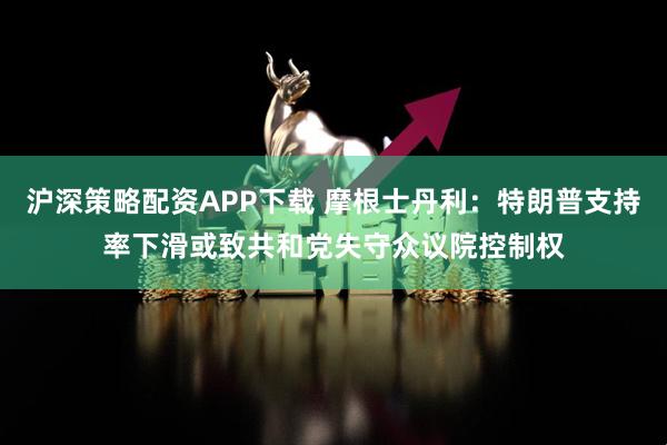 沪深策略配资APP下载 摩根士丹利：特朗普支持率下滑或致共和党失守众议院控制权