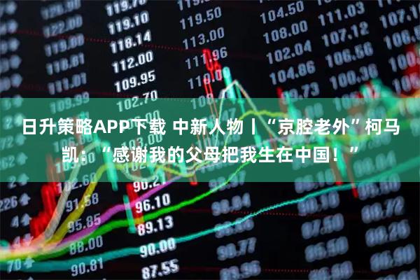 日升策略APP下载 中新人物丨“京腔老外”柯马凯：“感谢我的父母把我生在中国！”