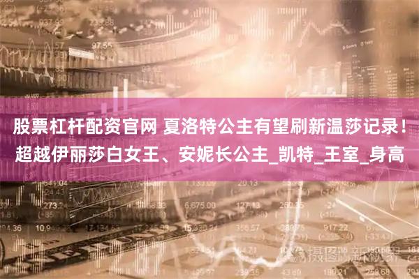 股票杠杆配资官网 夏洛特公主有望刷新温莎记录！超越伊丽莎白女王、安妮长公主_凯特_王室_身高