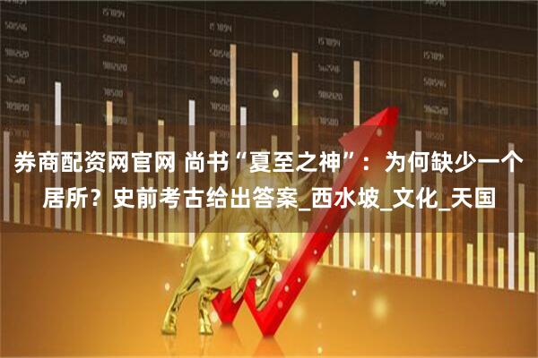 券商配资网官网 尚书“夏至之神”：为何缺少一个居所？史前考古给出答案_西水坡_文化_天国