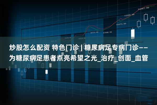 炒股怎么配资 特色门诊 | 糖尿病足专病门诊——为糖尿病足患者点亮希望之光_治疗_创面_血管