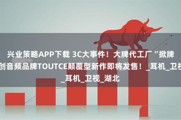 兴业策略APP下载 3C大事件！大牌代工厂“掀牌”，自创音频品牌TOUTCE颠覆型新作即将发售！_耳机_卫视_湖北