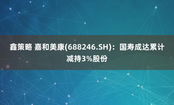 鑫策略 嘉和美康(688246.SH)：国寿成达累计减持3%股份