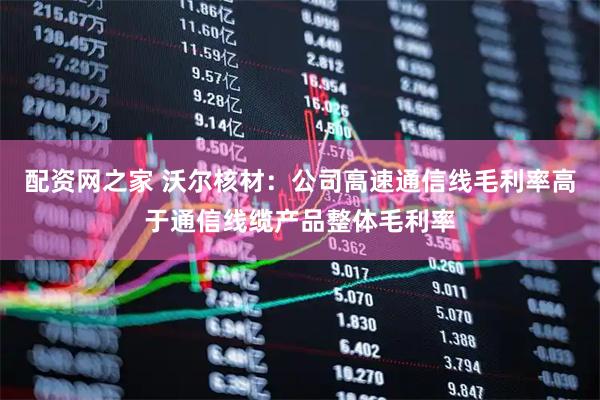 配资网之家 沃尔核材：公司高速通信线毛利率高于通信线缆产品整体毛利率