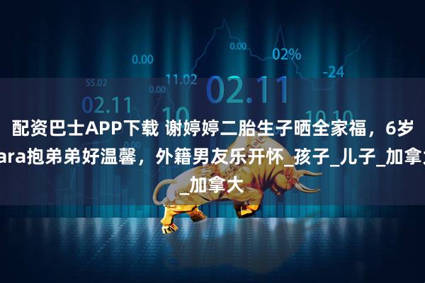 配资巴士APP下载 谢婷婷二胎生子晒全家福，6岁Sara抱弟弟好温馨，外籍男友乐开怀_孩子_儿子_加拿大