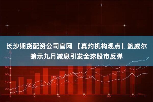 长沙期货配资公司官网 【真灼机构观点】鲍威尔暗示九月减息引发全球股市反弹