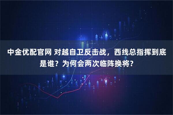 中金优配官网 对越自卫反击战，西线总指挥到底是谁？为何会两次临阵换将？