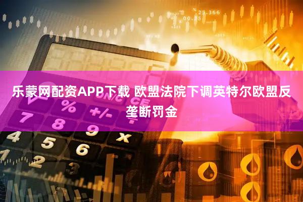 乐蒙网配资APP下载 欧盟法院下调英特尔欧盟反垄断罚金
